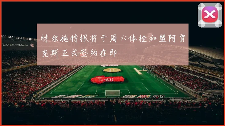 特尔施特根将于周六体检加盟阿贾克斯正式签约在即