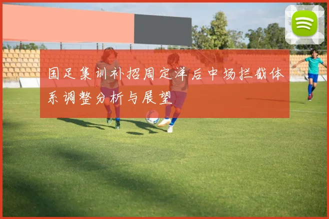 国足集训补招周定洋后中场拦截体系调整分析与展望