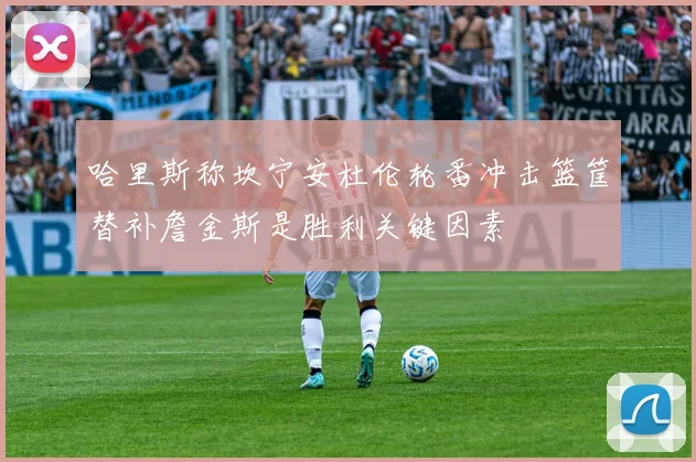 哈里斯称坎宁安杜伦轮番冲击篮筐替补詹金斯是胜利关键因素