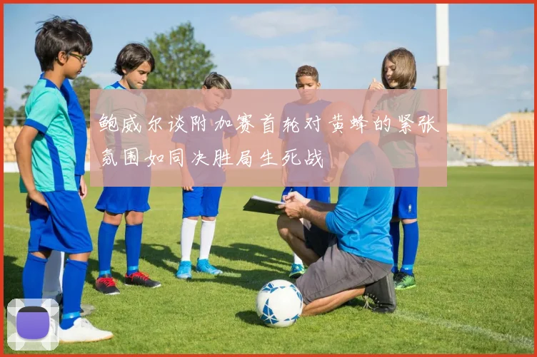鲍威尔谈附加赛首轮对黄蜂的紧张氛围如同决胜局生死战