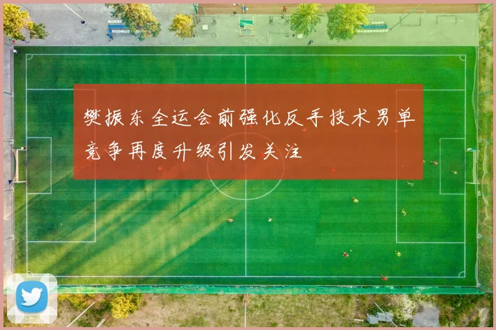 樊振东全运会前强化反手技术男单竞争再度升级引发关注