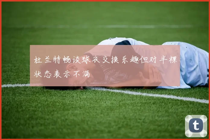 杜兰特畅谈球衣交换乐趣但对半裸状态表示不满