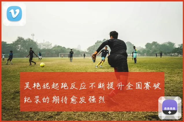 吴艳妮起跑反应不断提升全国赛破纪录的期待愈发强烈