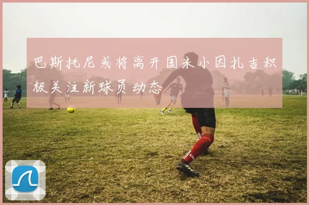 巴斯托尼或将离开国米小因扎吉积极关注新球员动态
