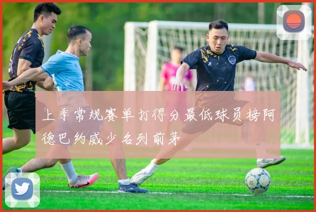 上季常规赛单打得分最低球员榜阿德巴约威少名列前茅