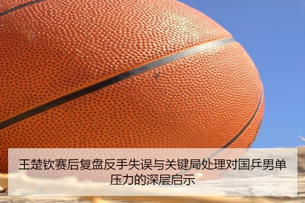 王楚钦赛后复盘反手失误与关键局处理对国乒男单压力的深层启示
